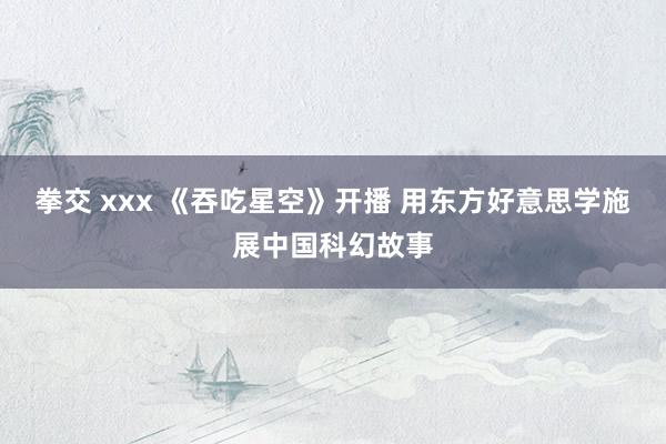 拳交 xxx 《吞吃星空》开播 用东方好意思学施展中国科幻故事