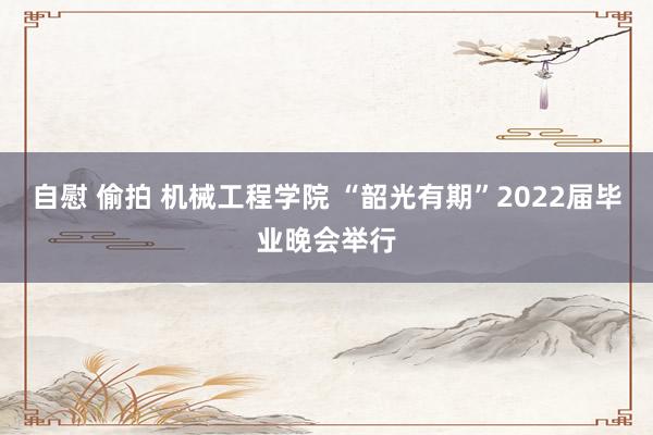 自慰 偷拍 机械工程学院 “韶光有期”2022届毕业晚会举行