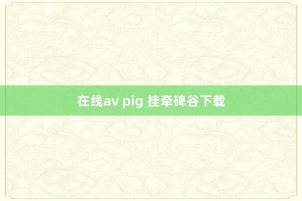 在线av pig 挂牵碑谷下载