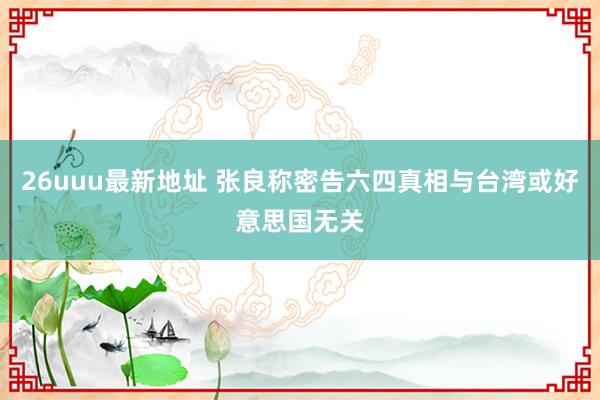 26uuu最新地址 张良称密告六四真相与台湾或好意思国无关