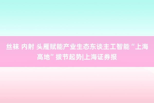 丝袜 内射 头雁赋能产业生态东谈主工智能“上海高地”拔节起势